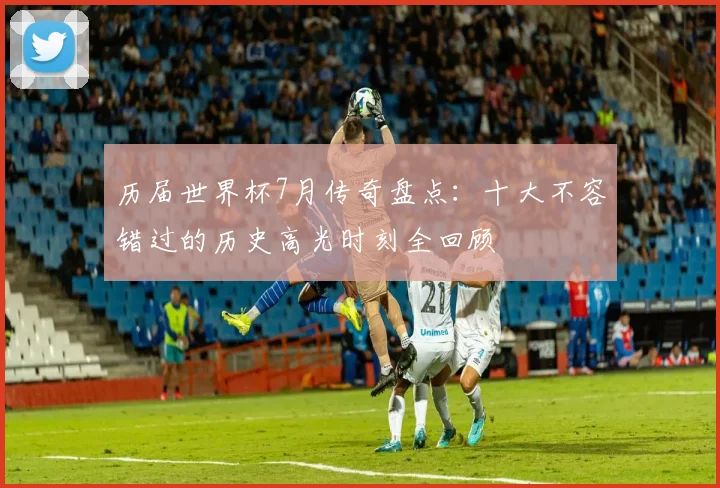 历届世界杯7月传奇盘点：十大不容错过的历史高光时刻全回顾