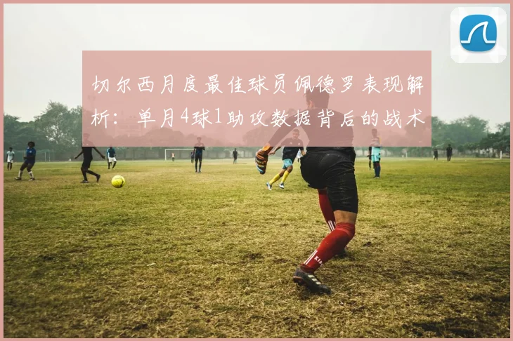 切尔西月度最佳球员佩德罗表现解析：单月4球1助攻数据背后的战术作用与状态分析