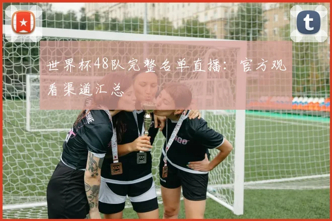 世界杯48队完整名单直播：官方观看渠道汇总