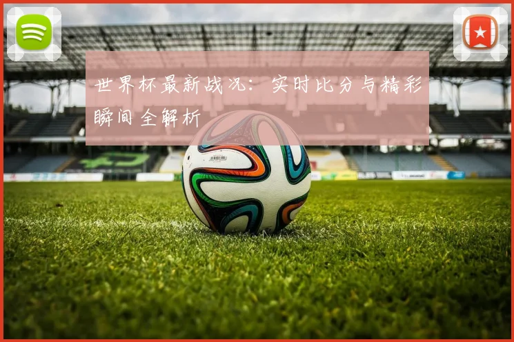 世界杯最新战况：实时比分与精彩瞬间全解析
