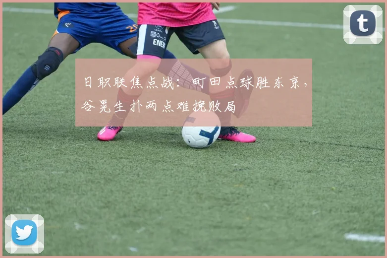 日职联焦点战：町田点球胜东京，谷晃生扑两点难挽败局