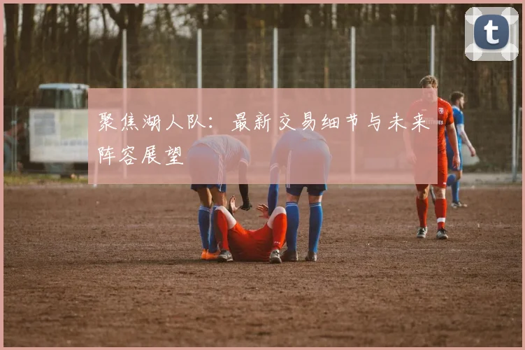 聚焦湖人队：最新交易细节与未来阵容展望