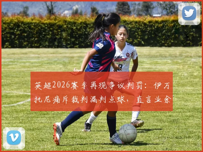英超2026赛季再现争议判罚：伊万托尼痛斥裁判漏判点球，直言业余裁判都比他们强