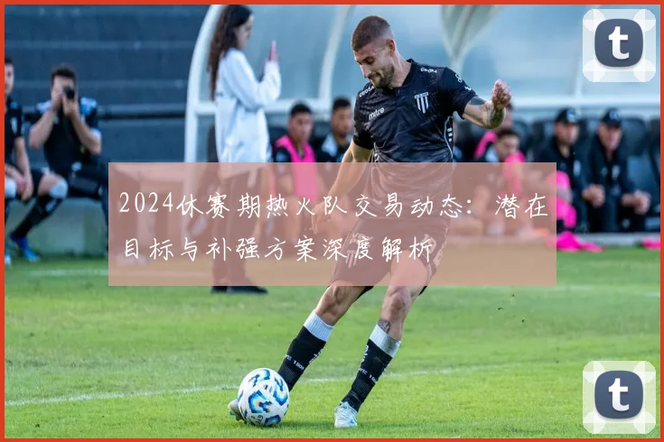 2024休赛期热火队交易动态：潜在目标与补强方案深度解析