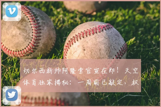 切尔西新帅阿隆索官宣在即！天空体育独家揭秘：一周前已敲定，权限为何受限？