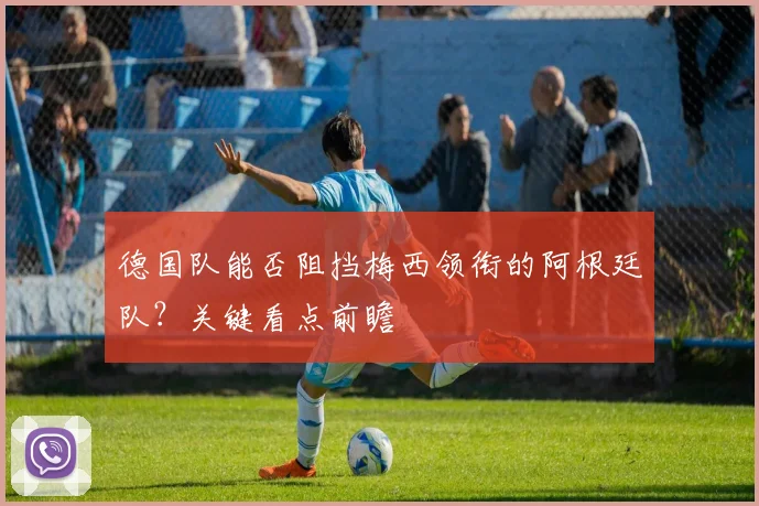 德国队能否阻挡梅西领衔的阿根廷队？关键看点前瞻