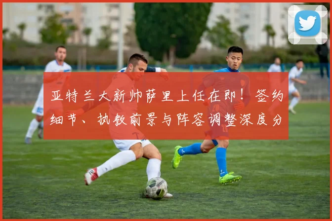 亚特兰大新帅萨里上任在即！签约细节、执教前景与阵容调整深度分析