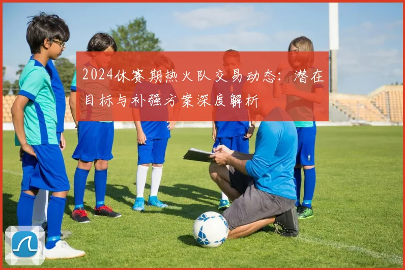 2024休赛期热火队交易动态：潜在目标与补强方案深度解析