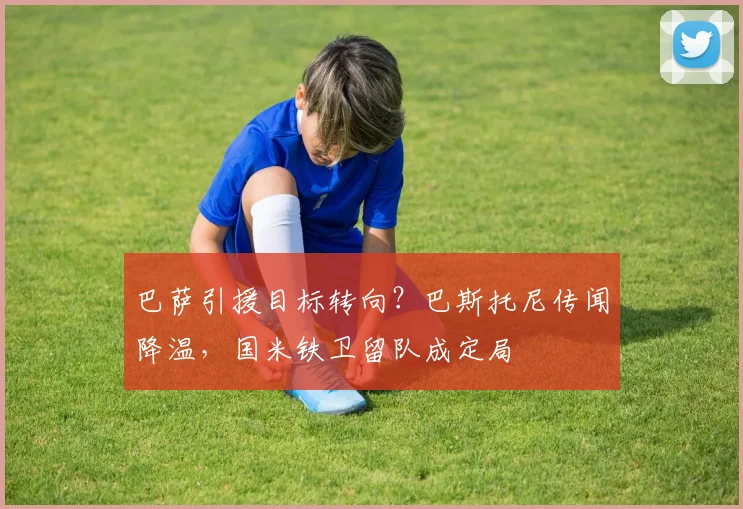 巴萨引援目标转向?巴斯托尼传闻降温,国米铁卫留队成定局